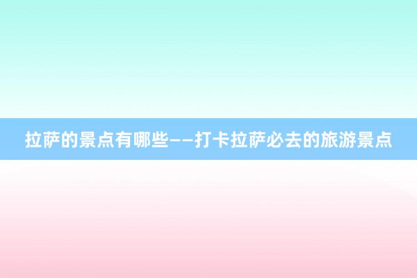 拉萨的景点有哪些——打卡拉萨必去的旅游景点